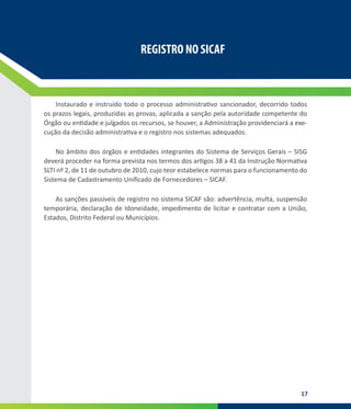17
REGISTRO NO SICAF
REGISTRO NO SICAF
Instaurado e instruído todo o processo administrativo sancionador, decorrido todos
os prazos legais, produzidas as provas, aplicada a sanção pela autoridade competente do
Órgão ou entidade e julgados os recursos, se houver, a Administração providenciará a exe-
cução da decisão administrativa e o registro nos sistemas adequados.
No âmbito dos órgãos e entidades integrantes do Sistema de Serviços Gerais – SISG
deverá proceder na forma prevista nos termos dos artigos 38 a 41 da Instrução Normativa
SLTI nº 2, de 11 de outubro de 2010, cujo teor estabelece normas para o funcionamento do
Sistema de Cadastramento Unificado de Fornecedores – SICAF.
As sanções passíveis de registro no sistema SICAF são: advertência, multa, suspensão
temporária, declaração de Idoneidade, impedimento de licitar e contratar com a União,
Estados, Distrito Federal ou Municípios.
 