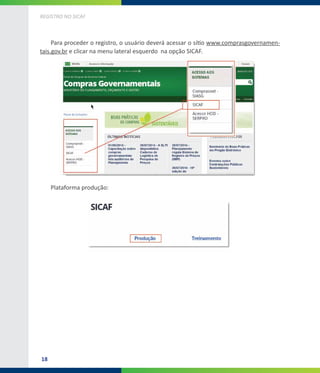 18
REGISTRO NO SICAF
Para proceder o registro, o usuário deverá acessar o sítio www.comprasgovernamen-
tais.gov.br e clicar na menu lateral esquerdo na opção SICAF.
Plataforma produção:
 