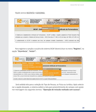 19
REGISTRO NO SICAF
Opção acesso RESTRITO e GOVERNO:
Para registrar a sanção o usuário do sistema SICAF deverá clicar no menu “Registro”, na
opção “Ocorrência”, “Incluir”:
Será exibida tela para a seleção do Tipo de Pessoa, se Física ou Jurídica. Após selecio-
nar a opção desejada, o sistema exibirá a tela para preenchimento de campos com poste-
rior mensagem nos seguintes termos: “Operação de inclusão realizada com sucesso”.
 