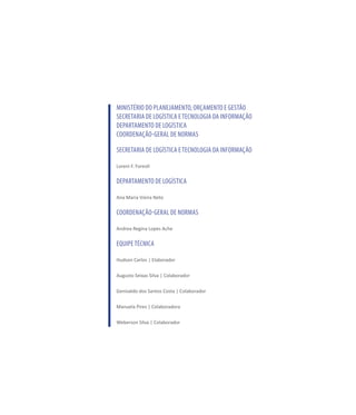 MINISTÉRIO DO PLANEJAMENTO, ORÇAMENTO E GESTÃO
SECRETARIA DE LOGÍSTICA ETECNOLOGIA DA INFORMAÇÃO
DEPARTAMENTO DE LOGÍSTICA
COORDENAÇÃO-GERAL DE NORMAS
Secretaria de Logística eTecnologia da Informação
Loreni F. Foresti
Departamento de Logística
Ana Maria Vieira Neto
Coordenação-Geral de Normas
Andrea Regina Lopes Ache
EQUIPETÉCNICA
Hudson Carlos | Elaborador
Augusto Seixas Silva | Colaborador
Genivaldo dos Santos Costa | Colaborador
Manuela Pires | Colaboradora
Weberson Silva | Colaborador
 