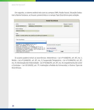 20
REGISTRO NO SICAF
Em seguida, o sistema exibirá tela com os campos CNPJ, Razão Social, Situação Cadas-
tral e Nome Fantasia, se houver, preenchidos e o campo Tipo Ocorrência para seleção.
O usuário poderá incluir as ocorrências: Advertência – Lei nº 8.666/93, art. 87, inc. I;
Multa – Lei nº 8.666/93, art. 87, inc. II; Suspensão Temporária – Lei nº 8.666/93, art. 87,
inc. III; Declaração de Inidoneidade - Lei nº 8.666/93, art. 87, inc. IV; Impedimento de Licitar
e Contratar – Lei 10.520/02, art. 7º; Inativação a Pedido do Fornecedor; e Outros Tipos de
Ocorrências.
 