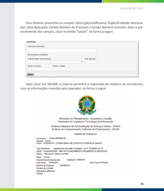 21
REGISTRO NO SICAF
Para finalizar, preencher os campos: Descrição/Justificativa; Órgão/Entidade Sanciona-
dor; Data Aplicação; Campo Número do Processo e Campo Número Contrato. Após o pre-
enchimento dos campos, clicar no botão “Salvar”, na forma a seguir.
Após clicar em SALVAR, o sistema permitirá a impressão do relatório de ocorrências,
com as informações inseridas pelo operador, na forma a seguir.
 