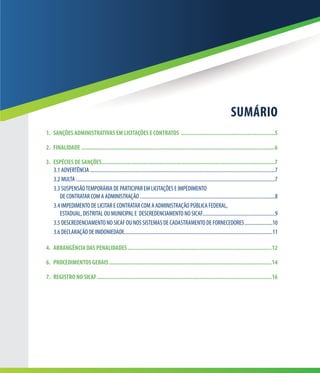 3
SUMÁRIO
1.	 SANÇÕES ADMINISTRATIVAS EM LICITAÇÕES E CONTRATOS ..............................................................5
2.	FINALIDADE...............................................................................................................................6
3.	 ESPÉCIES DE SANÇÕES.................................................................................................................7
3.1	ADVERTÊNCIA..................................................................................................................................................7
3.2	MULTA.............................................................................................................................................................7
3.3	SUSPENSÃOTEMPORÁRIA DE PARTICIPAR EM LICITAÇÕES E IMPEDIMENTO
DE CONTRATAR COM A ADMINISTRAÇÃO...........................................................................................................8
3.4	IMPEDIMENTO DE LICITAR E CONTRATAR COM A ADMINISTRAÇÃO PÚBLICA FEDERAL,
ESTADUAL, DISTRITAL OU MUNICIPAL E DESCREDENCIAMENTO NO SICAF..........................................................9
3.5	DESCREDENCIAMENTO NO SICAF OU NOS SISTEMAS DE CADASTRAMENTO DE FORNECEDORES.......................10
3.6	DECLARAÇÃO DE INIDONIEDADE....................................................................................................................11
4.	 ABRANGÊNCIA DAS PENALIDADES...............................................................................................12
6.	 PROCEDIMENTOS GERAIS...........................................................................................................14
7.	 REGISTRO NO SICAF...................................................................................................................16
 