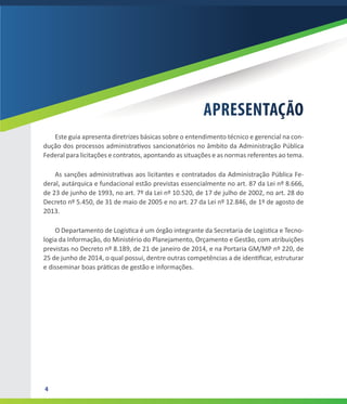4
APRESENTAÇÃO
Este guia apresenta diretrizes básicas sobre o entendimento técnico e gerencial na con-
dução dos processos administrativos sancionatórios no âmbito da Administração Pública
Federal para licitações e contratos, apontando as situações e as normas referentes ao tema.
As sanções administrativas aos licitantes e contratados da Administração Pública Fe-
deral, autárquica e fundacional estão previstas essencialmente no art. 87 da Lei nº 8.666,
de 23 de junho de 1993, no art. 7º da Lei nº 10.520, de 17 de julho de 2002, no art. 28 do
Decreto nº 5.450, de 31 de maio de 2005 e no art. 27 da Lei nº 12.846, de 1º de agosto de
2013.
O Departamento de Logística é um órgão integrante da Secretaria de Logística e Tecno-
logia da Informação, do Ministério do Planejamento, Orçamento e Gestão, com atribuições
previstas no Decreto nº 8.189, de 21 de janeiro de 2014, e na Portaria GM/MP nº 220, de
25 de junho de 2014, o qual possui, dentre outras competências a de identificar, estruturar
e disseminar boas práticas de gestão e informações.
 