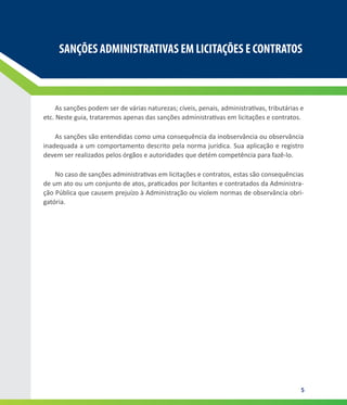 5
SANÇÕES ADMINISTRATIVAS EM LICITAÇÕES E CONTRATOS
SANÇÕES ADMINISTRATIVAS EM LICITAÇÕES E CONTRATOS
As sanções podem ser de várias naturezas; cíveis, penais, administrativas, tributárias e
etc. Neste guia, trataremos apenas das sanções administrativas em licitações e contratos.
As sanções são entendidas como uma consequência da inobservância ou observância
inadequada a um comportamento descrito pela norma jurídica. Sua aplicação e registro
devem ser realizados pelos órgãos e autoridades que detém competência para fazê-lo.
No caso de sanções administrativas em licitações e contratos, estas são consequências
de um ato ou um conjunto de atos, praticados por licitantes e contratados da Administra-
ção Pública que causem prejuízo à Administração ou violem normas de observância obri-
gatória.
 