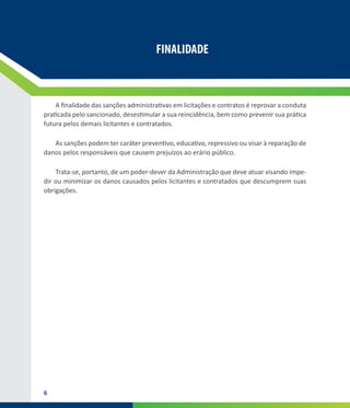 6
FINALIDADE
A finalidade das sanções administrativas em licitações e contratos é reprovar a conduta
praticada pelo sancionado, desestimular a sua reincidência, bem como prevenir sua prática
futura pelos demais licitantes e contratados.
As sanções podem ter caráter preventivo, educativo, repressivo ou visar à reparação de
danos pelos responsáveis que causem prejuízos ao erário público.
Trata-se, portanto, de um poder-dever da Administração que deve atuar visando impe-
dir ou minimizar os danos causados pelos licitantes e contratados que descumprem suas
obrigações.
 