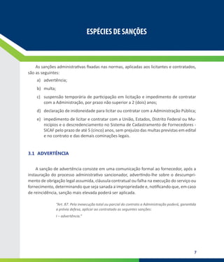 7
ESPÉCIES DE SANÇÕES
ESPÉCIES DE SANÇÕES
As sanções administrativas fixadas nas normas, aplicadas aos licitantes e contratados,
são as seguintes:
a)	 advertência;
b)	 multa;
c)	 suspensão temporária de participação em licitação e impedimento de contratar
com a Administração, por prazo não superior a 2 (dois) anos;
d)	 declaração de inidoneidade para licitar ou contratar com a Administração Pública;
e)	 impedimento de licitar e contratar com a União, Estados, Distrito Federal ou Mu-
nicípios e o descredenciamento no Sistema de Cadastramento de Fornecedores -
SICAF pelo prazo de até 5 (cinco) anos, sem prejuízo das multas previstas em edital
e no contrato e das demais cominações legais.
3.1	 ADVERTÊNCIA
A sanção de advertência consiste em uma comunicação formal ao fornecedor, após a
instauração do processo administrativo sancionador, advertindo-lhe sobre o descumpri-
mento de obrigação legal assumida, cláusula contratual ou falha na execução do serviço ou
fornecimento, determinando que seja sanada a impropriedade e, notificando que, em caso
de reincidência, sanção mais elevada poderá ser aplicada.
“Art. 87. Pela inexecução total ou parcial do contrato a Administração poderá, garantida
a prévia defesa, aplicar ao contratado as seguintes sanções:
I – advertência.”
 
