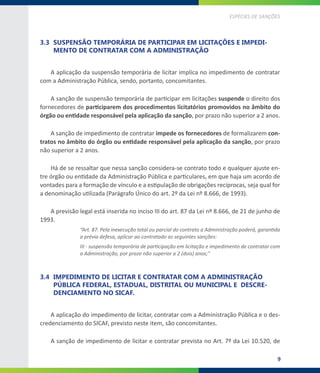 9
ESPÉCIES DE SANÇÕES
3.3	 SUSPENSÃO TEMPORÁRIA DE PARTICIPAR EM LICITAÇÕES E IMPEDI-
MENTO DE CONTRATAR COM A ADMINISTRAÇÃO
A aplicação da suspensão temporária de licitar implica no impedimento de contratar
com a Administração Pública, sendo, portanto, concomitantes.
A sanção de suspensão temporária de participar em licitações suspende o direito dos
fornecedores de participarem dos procedimentos licitatórios promovidos no âmbito do
órgão ou entidade responsável pela aplicação da sanção, por prazo não superior a 2 anos.
A sanção de impedimento de contratar impede os fornecedores de formalizarem con-
tratos no âmbito do órgão ou entidade responsável pela aplicação da sanção, por prazo
não superior a 2 anos.
Há de se ressaltar que nessa sanção considera-se contrato todo e qualquer ajuste en-
tre órgão ou entidade da Administração Pública e particulares, em que haja um acordo de
vontades para a formação de vínculo e a estipulação de obrigações recíprocas, seja qual for
a denominação utilizada (Parágrafo Único do art. 2º da Lei nº 8.666, de 1993).
A previsão legal está inserida no inciso III do art. 87 da Lei nº 8.666, de 21 de junho de
1993.
“Art. 87. Pela inexecução total ou parcial do contrato a Administração poderá, garantida
a prévia defesa, aplicar ao contratado as seguintes sanções:
III - suspensão temporária de participação em licitação e impedimento de contratar com
a Administração, por prazo não superior a 2 (dois) anos;”
3.4	 IMPEDIMENTO DE LICITAR E CONTRATAR COM A ADMINISTRAÇÃO
PÚBLICA FEDERAL, ESTADUAL, DISTRITAL OU MUNICIPAL E DESCRE-
DENCIAMENTO NO SICAF.
A aplicação do impedimento de licitar, contratar com a Administração Pública e o des-
credenciamento do SICAF, previsto neste item, são concomitantes.
A sanção de impedimento de licitar e contratar prevista no Art. 7º da Lei 10.520, de
 