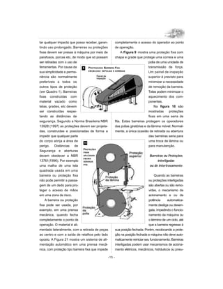 tar qualquer impacto que possa receber, garan-
tindo uso prolongado. Barreiras ou proteções
fixas devem ser presas à máquina por meio de
parafusos, porcas etc, de modo que só possam
ser retiradas com o uso de
ferramentas. Por causa da
sua simplicidade e perma-
nência são normalmente
preferíveis a todos os
outros tipos de proteção
(ver Quadro 1). Barreiras
fixas construídas com
material vazado como
telas, grades, etc devem
ser construídas respei-
tando as distâncias de
segurança. Segundo a Norma Brasileira NBR
13928 (1997) as proteções devem ser projeta-
das, construídas e posicionadas de forma a
impedir que qualquer parte
do corpo atinja a área de
perigo. Distâncias de
Segurança e aberturas
devem obedecer a NBR
13761(1996). Por exemplo
uma malha de uma tela
quadrada usada em uma
barreira ou proteção fixa
não pode permitir a passa-
gem de um dedo para pro-
teger o acesso de mãos
em uma zona de risco.
A barreira ou proteção
fixa pode ser usada, por
exemplo, em uma prensa
mecânica, quando fecha
completamente o ponto de
operação. O material é ali-
mentado lateralmente, com a retirada de peças
ao centro e com a saída de retalhos pelo lado
oposto. A Figura 21 mostra um sistema de ali-
mentação automático em uma prensa mecâ-
nica, com proteção tipo barreira fixa que impede
completamente o acesso do operador ao ponto
de operação.
A Figura 9 mostra uma proteção fixa com
chapa e grade que protege uma correia e uma
polia de uma unidade de
transmissão de força.
Um painel de inspeção
superior é previsto para
minimizar a necessidade
de remoção da barreira.
Telas podem minimizar o
aquecimento dos com-
ponentes.
Na figura 10 são
mostradas proteções
fixas em uma serra de
fita. Estas barreiras protegem os operadores
das polias giratórias e da lâmina móvel. Normal-
mente, a única ocasião de retirada ou abertura
das barreiras seria para
uma troca de lâmina ou
para manutenção.
Barreiras ou Proteções
interligadas
ou de intertravamento
Quando as barreiras
ou proteções interligadas
são abertas ou são remo-
vidas, o mecanismo de
acionamento e ou de
potência automatica-
mente desliga ou desen-
gata, impedindo o funcio-
namento da máquina ou
o término de um ciclo, até
que a barreira regresse à
sua posição fechada. Porém, recolocando a prote-
ção na posição fechada a máquina não deve auto-
maticamente reiniciar seu funcionamento. Barreiras
interligadas podem usar mecanismos de aciona-
mento elétricos, mecânicos, hidráulicos ou pneu-
-15 -
9
10
PROTEÇÃOOU BARREIRA FIXA
EMUMJOGO DEPOLIAS E CORREIAS
PROTEÇÕES
FIXAS
APLICADAS
EMUMA
SERRADE
FITA
 