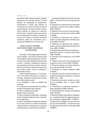 rado (SILVA,1995). Nestas situações é também
importante que o operador possua o controle
absoluto da energização do equipamento,
(recomenda-se a posse, pelo operador de
manutenção, de chave de acesso ao sistema
de acionamento, de modo a impedir o aciona-
mento acidental da máquina por terceiros).
Quando forem realizados testes que necessi-
tam da energização da máquina, medidas adi-
cionais como calços ou barreiras mecânicas
provisórias podem ser necessárias para o
ingresso do trabalhador em zona de risco.
BASES LEGAIS E NORMAS
NACIONAIS SOBRE SEGURANÇA
DE MÁQUINAS
Convenção 119 da Organização Internacio-
nal do Trabalho – OIT de 25 de Junho de 1963
e Promulgada no Brasil pelo Decreto 1255 /94 :
Prevê que os países signatários deverão proibir
a venda , a locação e utilização de máquinas
que apresentem riscos aos usuários, decorren-
tes dos movimentos mecânicos perigosos tais
como partes móveis, zonas de operação e
transmissão de força.
A Norma Regulamentadora nº 12 da Porta-
ria nº 3214/1978 do Ministério do Trabalho e
Emprego - “Máquinas e equipamentos” estabe-
lece critérios básicos sobre:
 as instalações e áreas de trabalho das
máquinas;
 os dispositivos de acionamento de partida e
parada de emergência das máquinas;
 sobre a proteção de máquinas;
n sobre mesas e assentos;
 sobre a proibição da fabricação, importação,
venda e locação de máquinas sem os dispositi-
vos de segurança;
 sobre a manutenção e operação de máquinas;
 Em seus anexos I e II estão normatizados
respectivamente os dispositivos de segurança
para Motosserras, e para Cilindros de Massa.
Associação Brasileira de Normas Técnicas
ABNT - Principais Normas de Segurança de
Máquinas:
 Dispositivos de intertravamento associados
a proteções, princípios para projeto e seleção
(NBR 13929/97);
 Dispositivos de comando bi-manuais aspec-
tos funcionais e princípios para projetos (NBR
14152/98);
 Distâncias de segurança para impedir o
acesso a zonas de perigo pelos membros supe-
riores (NBR 13761/96);
 Distâncias de segurança para impedir o
acesso a zonas de perigo pelos membros infe-
riores (NBR 13758/96);
 Equipamentos de parada de emergência –
Aspectos funcionais – princípios para projeto
(NBR 13759/96);
 Princípios para avaliação de riscos (NBR
14009/97);
 Folgas mínimas para evitar esmagamento
de partes do corpo humano (NBR 13760/96);
 Partes de sistemas de comando relaciona-
das a segurança (NBR 14153/ 98);
 Prevenção de partida inesperada (NBR
14154/98);
 Redução dos riscos à saúde resultantes de
substâncias perigosas emitidas por máquinas
(NBR 14191 – 1/98);
 Requisitos gerais para o projeto e constru-
ção de proteções fixas e móveis (NBR
13928/97);
 Temperatura de superfícies acessíveis –
dados ergonômicos (NBR 13970/97);
 Prensas Mecânicas: requisitos de segurança
(NBR 13930/97);
 Máquinas Injetoras para plástico e elastôme-
ros – requisitos técnicos de segurança para pro-
jeto, construção e utilização (NBR– 13536/95);
 Máquinas de moldagem por sopro para arti-
gos ocos de termoplástico – requisitos técnicos
de segurança para projeto e construção (NBR
13996/97);
-26 -
Análise de riscos
 