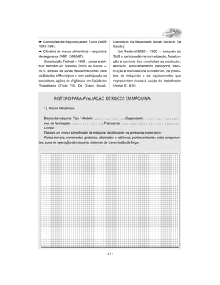 Condições de Segurança em Tupia (NBR
13181/ 94);
 Cilindros de massa alimentícia – requisitos
de segurança (NBR 13865/97).
Constituição Federal – 1988 : passa a atri-
buir também ao Sistema Único de Saúde –
SUS, através de ações descentralizadas para
os Estados e Municípios e com participação da
sociedade, ações de Vigilância em Saúde do
Trabalhador (Título VIII: Da Ordem Social,
Capítulo II: Da Seguridade Social, Seção II: Da
Saúde);
Lei Federal 8080 – 1990 – compete ao
SUS a participação na normatização, fiscaliza-
ção e controle das condições da produção,
extração, armazenamento, transporte, distri-
buição e manuseio de substâncias, de produ-
tos, de máquinas e de equipamentos que
representam riscos à saúde do trabalhador
(Artigo 6º, § III).
-27 -
ROTEIRO PARA AVALIAÇÃO DE RISCOS EM MÁQUINA.
1) Riscos Mecânicos
Dados da máquina: Tipo / Modelo: . . . . . . . . . . . . . . . . . .Capacidade: . . . . . . . . . . . . . . . . . . .
Ano de fabricação: . . . . . . . . . . . . . . . . . . Fabricante: . . . . . . . . . . . . . . . . . . . . . . . . . . . . . . . .
Croqui:
Elabore um croqui simplificado da máquina identificando os pontos de maior risco:
Partes móveis; movimentos giratórios, alternados e retilíneos; pontos entrantes entre componen-
tes; zona de operação da máquina; sistemas de transmissão de força:
 