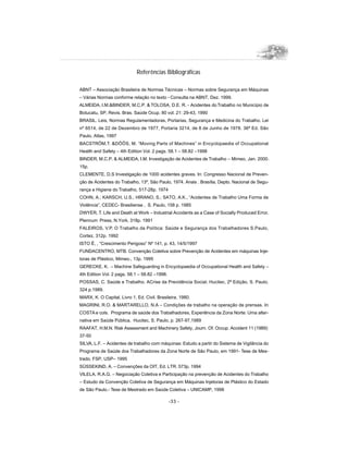 -33 -
ABNT – Associação Brasileira de Normas Técnicas – Normas sobre Segurança em Máquinas
– Várias Normas conforme relação no texto - Consulta na ABNT, Dez. 1999.
ALMEIDA, I.M.BINDER, M.C.P.  TOLOSA, D.E. R. - Acidentes do Trabalho no Município de
Botucatu, SP, Revis. Bras. Saúde Ocup. 80 vol. 21: 29-43, 1990
BRASIL. Leis, Normas Regulamentadoras, Portarias, Segurança e Medicina do Trabalho. Lei
nº 6514, de 22 de Dezembro de 1977, Portaria 3214, de 8 de Junho de 1978. 36ª Ed. São
Paulo, Atlas, 1997
BACSTRÖM,T. DÖÖS, M. “Moving Parts of Machines” in Encyclopaedia of Occupational
Health and Safety – 4th Edition Vol. 2 pags. 58.1 – 58.82 –1998
BINDER, M.C.P.  ALMEIDA, I.M. Investigação de Acidentes de Trabalho – Mimeo, Jan. 2000.
15p.
CLEMENTE, D.S Investigação de 1000 acidentes graves. In: Congresso Nacional de Preven-
ção de Acidentes do Trabalho, 13º, São Paulo, 1974. Anais . Brasília, Depto. Nacional de Segu-
rança e Higiene do Trabalho, 517-28p. 1974
COHN, A.; KARSCH, U.S.; HIRANO, S.; SATO, A.K., “Acidentes de Trabalho Uma Forma de
Violência”, CEDEC- Brasiliense , S. Paulo, 158 p. 1985
DWYER, T. Life and Death at Work – Industrial Accidents as a Case of Socially Produced Error,
Plennum Press, N.York, 318p. 1991
FALEIROS, V.P. O Trabalho da Política: Saúde e Segurança dos Trabalhadores S.Paulo,
Cortez, 312p. 1992
ISTO É, , “Crescimento Perigoso” Nº 141, p. 43, 14/5/1997
FUNDACENTRO, MTB. Convenção Coletiva sobre Prevenção de Acidentes em máquinas Inje-
toras de Plástico, Mimeo., 13p. 1995
GERECKE, K. – Machine Safeguarding in Encyclopaedia of Occupational Health and Safety –
4th Edition Vol. 2 pags. 58.1 – 58.82 –1998.
POSSAS, C. Saúde e Trabalho. ACrise da Previdência Social, Hucitec, 2ª Edição, S. Paulo,
324 p.1989.
MARX, K. O Capital, Livro 1, Ed. Civil. Brasileira, 1980.
MAGRINI, R.O.  MARTARELLO, N.A – Condições de trabalho na operação de prensas. In
COSTA e cols. Programa de saúde dos Trabalhadores, Experiência da Zona Norte: Uma alter-
nativa em Saúde Pública, Hucitec, S. Paulo, p. 267-97,1989
RAAFAT, H.M.N. Risk Assessment and Machinery Safety, Journ. Of. Occup. Accident 11 (1989):
37-50
SILVA, L.F. – Acidentes de trabalho com máquinas: Estudo a partir do Sistema de Vigilância do
Programa de Saúde dos Trabalhadores da Zona Norte de São Paulo, em 1991- Tese de Mes-
trado, FSP, USP– 1995
SÜSSEKIND, A. – Convenções da OIT, Ed. LTR. 573p. 1994
VILELA, R.A.G. – Negociação Coletiva e Participação na prevenção de Acidentes do Trabalho
– Estudo da Convenção Coletiva de Segurança em Máquinas Injetoras de Plástico do Estado
de São Paulo.- Tese de Mestrado em Saúde Coletiva – UNICAMP, 1998
Referências Bibliográficas
 