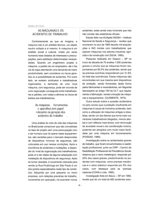 AS MÁQUINAS E OS
ACIDENTES DE TRABALHO
Contrariamente ao que se imagina, a
máquina não é um artefato técnico, um objeto
neutro voltado a si mesmo. A máquina é um
artefato social e cultural, criado por seres
humanos reais dotados de interesses e preocu-
pações, para satisfazer determinadas necessi-
dades. Quando um engenheiro projeta a
máquina, a pedido de um empresário, ele o faz
via de regra atendendo uma demanda de maior
produtividade, sem considerar os riscos gera-
dos ou a possibilidade de acidentes. Por outro
lado, se existem sindicatos e trabalhadores
organizados, a demanda de uma nova
máquina, com segurança, pode ser oriunda de
uma negociação conseguida entre trabalhado-
res e patrões, com vistas a eliminar os riscos de
lesões aos trabalhadores.
As máquinas, ferramentas
e aparelhos,tem papel
relevante na geração dos
acidentes de trabalho .
Uma análise do ciclo de vida das máquinas
no Brasil pode comprovar que são concebidas
na fase de projeto sem uma preocupação com
o ser humano que irá operar estes equipamen-
tos, são vendidas para o mercado desprovidas
de dispositivos mínimos de segurança, são
colocadas em uso nestas condições. Após a
ocorrência de acidentes e mutilações, a depen-
der do nível de organização dos trabalhadores,
pode vir a ser objeto de alguma adaptação com
instalação de dispositivos de segurança. Após
se tornar obsoleta, é novamente colocada para
venda (a Rua Piratininga em São Paulo é um
dos pontos especializados neste tipo de comér-
cio). Adquirida por uma pequena ou micro
empresa, com relações precárias de trabalho,
novamente em operação, irá acarretar novos
acidentes, estes ainda mais invisíveis que não
irão constar das estatísticas oficiais.
Estudo feito nos EUApelo NIOSH – Instituto
Nacional de Saúde e Segurança - revelou que
ocorreram no ano de 1985 dezoito mil amputa-
ções e 843 mortes com trabalhadores que
operam máquinas nos setores industrial, agrí-
cola e da construção civil (SILVA, 1995).
Pesquisa realizada em Osasco – SP no
início da década de 70 analisa 1.000 acidentes
graves e conclui que as máquinas foram res-
ponsáveis por 85,5% dos acidentes, sendo que
as prensas sozinhas responderam por 31,8%
do total das ocorrências. Essas máquinas são
encontradas em sua maioria sem dispositivos
de proteção, sendo fornecidas desta forma
pelos fabricantes e revendedores, em flagrante
desrespeito ao artigo 193 da CLT, que regula-
menta a fabricação, venda e locação de máqui-
nas e equipamentos (CLEMENTE, 1974).
Outro estudo sobre a questão acidentária
no país conclui que a proteção insuficiente em
máquinas é causa de inúmeros acidentes, bem
como a utilização de máquinas antigas e obso-
letas, sendo um dos fatores que torna mais vul-
neráveis trabalhadores fatigados, menos aler-
tas e com reflexos mais lentos, com diminuição
da acuidade visual e da coordenação motora,
podendo ser atingidos com muito maior facili-
dade por uma máquina em funcionamento
(POSSAS, 1989).
Investigação sobre os acidentados graves
de trabalho, que foram encaminhados à reabili-
tação profissional, junto ao CRP - Centro de
Reabilitação Profissional da Previdência Social,
observa que o ramo metalúrgico, responde por
25% dos casos graves, predominando os aci-
dentes com máquinas, como prensas mecâni-
cas e o setor plástico responde por 8% dos
casos, com destaque para as ‘prensas
injetoras’(COHN e cols, 1985).
Investigação feita em Bauru – SP em 1990,
revela que de um total de 683 acidentes estu-
-8 -
Análise de riscos
 