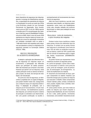 larem dispositivos de segurança nas máquinas,
garante o emprego de trabalhadores sequela-
dos, a capacitação dos operadores de máquina
e a fiscalização do acordo por parte das CIPAs
e dos Sindicatos através de uma Comissão
Permanente de Negociação. Novo levanta-
mento junto ao CRP no ano de 1996 já aponta
a redução para 27% da participação das injeto-
ras no total dos casos de Reabilitação Profissio-
nal junto ao INSS. Após 2 anos de acordo 3029
operadores de máquina injetora já haviam par-
ticipado de cursos de capacitação ministrados
por entidades acordadas entre as partes e
1.488 selos haviam sido expedidos para máqui-
nas que passaram a possuir os dispositivos de
segurança previstos na Convenção Coletiva
(VILELA, 1998).
RISCOS E PREVENÇÃO
DE ACIDENTES EM MÁQUINAS
A seleção e aplicação das diferentes técni-
cas de segurança em máquinas requer um
envolvimento e participação dos diferentes
atores que participam da cadeia produtiva.
Além das empresas que compram e dos traba-
lhadores que operam com as máquinas, nesta
cadeia participam ainda os setores de fabrica-
ção e projeto, de venda, dos serviços de insta-
lação e de manutenção.
Do ponto de vista da segurança, os fabri-
cantes e projetistas tem um papel privilegiado,
pois podem interferir neste ciclo, assegurando
que a máquina nasça com segurança desde o
berço. A adaptação de proteções, com a
máquina já em funcionamento, é muito mais
difícil e onerosa. Os trabalhadores usuários
das máquinas, por conhecer de perto o sistema
de produção e a atividade a ser desenvolvida,
tem uma grande contribuição na escolha e
acompanhamento do funcionamento dos meca-
nismos de segurança.
Além dos riscos mecânicos, que são mais
enfocados neste trabalho, as máquinas podem
representar outros riscos aos trabalhadores
(ruído, calor, vibração, radiação, etc) conforme
discriminado no roteiro para avaliação de riscos
ao final do texto.
Riscos decor rentes de movimentos
e ações mecânicas das máquinas 5
Existem muitos riscos mecânicos criados
pelas partes móveis dos diferentes tipos de
máquinas. O contato com as partes móveis
das máquinas é considerado como fonte de
mais 10% de todos os acidentes ocupacio-
nais na Suécia, a partir de 1979, quando este
item foi incluído na estatística sobre a origem
das lesões ocupacionais (DÖS&BACKS-
TRÖM, 1998).
As partes móveis que representam riscos
mecânicos envolvem os seguintes pontos:
 o ponto de operação, o ponto onde o traba-
lho é executado no material, como ponto de
corte, ponto de moldagem, ponto de perfura-
ção, de estampagem, de esmagamento, ou
ainda de empilhamento de material;
 mecanismo de transmissão de força, qual-
quer componente do sistema mecânico que
transmite energia para as partes da máquina
que executam o trabalho. Estes componentes
incluem volantes, polias, correias, conexões de
eixos, junções, engates, fusos, correntes, mani-
velas e engrenagens;
 outras partes móveis, que inclui todas as
partes da máquina que movem enquanto a
máquina está trabalhando, tal como movimento
de ida e volta, partes girantes, movimentos
transversais, como também mecanismos de ali-
- 10-
Análise de riscos
5 Texto base “Machine Safeguarding” de Kenneth Gerecke da Encyclopaedia of Occupational Health and Safety – 4ª Edição, Vol.
2 pags. 58.1 – 58.82 (1998). Texto e figuras adaptadas e modificadas pelo autor.
 