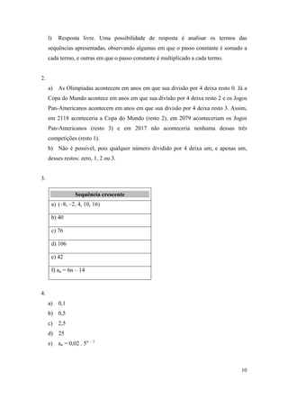 10
l) Resposta livre. Uma possibilidade de resposta é analisar os termos das
sequências apresentadas, observando algumas em que o passo constante é somado a
cada termo, e outras em que o passo constante é multiplicado a cada termo.
2.
a) As Olimpíadas acontecem em anos em que sua divisão por 4 deixa resto 0. Já a
Copa do Mundo acontece em anos em que sua divisão por 4 deixa resto 2 e os Jogos
Pan-Americanos acontecem em anos em que sua divisão por 4 deixa resto 3. Assim,
em 2118 aconteceria a Copa do Mundo (resto 2), em 2079 aconteceriam os Jogos
Pan-Americanos (resto 3) e em 2017 não aconteceria nenhuma dessas três
competições (resto 1).
b) Não é possível, pois qualquer número dividido por 4 deixa um, e apenas um,
desses restos: zero, 1, 2 ou 3.
3.
SSeeqquuêênncciiaa ccrreesscceennttee
a) (–8, –2, 4, 10, 16)
b) 40
c) 76
d) 106
e) 42
f) an = 6n – 14
4.
a) 0,1
b) 0,5
c) 2,5
d) 25
e) an = 0,02 . 5n – 1
 