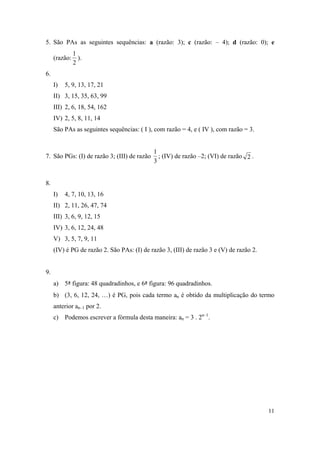 11
5. São PAs as seguintes sequências: a (razão: 3); c (razão: – 4); d (razão: 0); e
(razão:
2
1
).
6.
I) 5, 9, 13, 17, 21
II) 3, 15, 35, 63, 99
III) 2, 6, 18, 54, 162
IV) 2, 5, 8, 11, 14
São PAs as seguintes sequências: ( I ), com razão = 4, e ( IV ), com razão = 3.
7. São PGs: (I) de razão 3; (III) de razão
3
1
; (IV) de razão –2; (VI) de razão 2 .
8.
I) 4, 7, 10, 13, 16
II) 2, 11, 26, 47, 74
III) 3, 6, 9, 12, 15
IV) 3, 6, 12, 24, 48
V) 3, 5, 7, 9, 11
(IV) é PG de razão 2. São PAs: (I) de razão 3, (III) de razão 3 e (V) de razão 2.
9.
a) 5ª figura: 48 quadradinhos, e 6ª figura: 96 quadradinhos.
b) (3, 6, 12, 24, …) é PG, pois cada termo an é obtido da multiplicação do termo
anterior an–1 por 2.
c) Podemos escrever a fórmula desta maneira: an = 3 . 2n–1
.
 