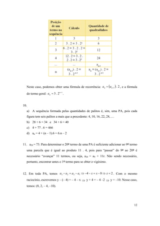 12
Neste caso, podemos obter uma fórmula de recorrência:   2.1 nn aa , e a fórmula
do termo geral: 1
2.3 
 n
na .
10.
a) A sequência formada pelas quantidades de palitos é, sim, uma PA, pois cada
figura tem seis palitos a mais que a precedente: 4, 10, 16, 22, 28, …
b) 28 + 6 = 34 e 34 + 6 = 40
c) 4 + 77 . 6 = 466
d) an = 4 + (n – 1).6 = 6.n – 2
11. a20 = 73. Para determinar o 20º termo de uma PA é suficiente adicionar ao 9º termo
uma parcela que é igual ao produto 11 . 4, pois para “passar” do 9º ao 20º é
necessário “avançar” 11 termos, ou seja, a20 = a9 + 11r. Não sendo necessário,
portanto, encontrar antes o 1º termo para se obter o vigésimo.
12. Em toda PA, temos 2841223  xxxaaaa . Com o mesmo
raciocínio, escrevemos y – (– 4) = – 4 – x  y + 4 = – 4 –2  y = –10. Nesse caso,
temos: (8, 2, – 4, –10).
 