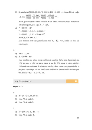 14
b) A sequência (50 000, 60 000, 72 000, 86 400, 103 680, …) é uma PG, de razão
1,2, pois .2,1
40086
680103
00072
40086
00060
00072
00050
00060

Assim, para se obter o termo sucessor de um termo conhecido, basta multiplicar
este último por 1,2, ou seja, Pn + 1= 1,2Pn
c) P1 = 50 000 . 1,21
P2 = 50 000 . 1,21
. 1,2 = 50 000.1,22
P3 = 50 000 . 1,22
. 1,2 = 50 000.1,23
Assim, Pn= 50 000 . 1,2n
.
Essa fórmula pode ser generalizada para Pn = P0(1 + i)n
, sendo i a taxa de
crescimento.
7.
a) R$ 13 122,00
b) Pn = 20 000 . 0,9n
Vale ressaltar que a taxa nesse problema é negativa. Se há uma depreciação de
10% ao ano, o valor do carro passa a ser de 90% sobre o valor anterior.
Utilizando os resultados da atividade anterior, observamos que para calcular o
preço do carro daqui a 1 ano é suficiente multiplicar o valor inicial do carro por
0,9, pois P1 = P0(1 – 0,1) = P0 . 0,9.
Páginas 31 - 33
1.
a) B = {7, 10, 13, 16, 19, 22}
b) Uma PA de razão 1.
c) Uma PA de razão 3.
2.
a) D = {10, 5, 0, –5, –10, –15}
b) Uma PA de razão –5.
 