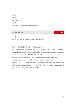 15
3.
a) 37
b) 61
c) 6n + 1 = p
d) 55
e) Uma PA de razão 6 e primeiro termo 7.
Páginas 33 - 34
1. (7, 49, 343, 2 041). Trata-se de uma PG de razão 7.
2.
a) A = {11, 22, 33, 44, …, 99} PA de razão 11.
b) Construindo-se o conjunto B = {101, 111, 121, 131, 141, 151, …} temos a
impressão de que ele é uma PA de razão 10. Contudo, escrevendo mais alguns
termos na sequência (…, 171, 181, 191, 201, 211, …) observamos que, na passagem
do algarismo das centenas de 1 para 2, a série de palíndromos é quebrada.
A sequência dos números de três algarismos que iniciam por 2 seria:
(202, 212, 222, …). O mesmo ocorrerá na passagem das centenas que terminam com
algarismo 2 e começam com 3 (…, 292, 302, 312, …). Portanto, a sequência de
palíndromos de 3 algarismos não é uma PA.
 