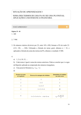 16
SITUAÇÃO DE APRENDIZAGEM 3
SOMA DOS TERMOS DE UMA PA OU DE UMA PG FINITAS;
APLICAÇÕES À MATEMÁTICA FINANCEIRA
Páginas 35 - 40
1. 440
2. 7 998
3. Os números inteiros divisíveis por 23, entre 103 e 850, formam a PA de razão 23:
(115, 138, …, 828). Utilizando a fórmula do termo geral, obtemos n = 32, e
aplicando a fórmula da soma dos termos da PA, obtemos o resultado 15 088.
4.
a) 1, 3, 6, 10, 15, …
b) Cada termo é igual à soma dos termos anteriores. Pode-se concluir que é a regra
de Hipsicles aplicada na composição dos números triangulares.
c) Uma possível fórmula é an = an-1 + n
d)
 