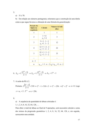 17
5.
a) 51 e 70.
b) Em relação aos números pentagonais, reiteramos que a construção de uma tabela
como a que segue favorece a obtenção de uma fórmula de generalização:
6.
12
)12(
.1
20
20


S 
12
)12(
.1
20
20


S  1220
20 S
7. A razão da PG é 2.
Portanto,
  510
12
12
2 

n
 251012 n
 2562 n
 8
22 n
 8n . Logo
18
8 2.2 
 ax  x = 256.
8.
a) A sequência da quantidade de tábuas colocadas é:
1, 1, 2, 4, 8, 16, 32, 64, 128, …
Para obter o total de tábuas ao final de 9 operações, será necessário calcular a soma
dos termos da progressão geométrica 1, 2, 4, 8, 16, 32, 64, 128, e, em seguida,
acrescentar uma unidade.
 
