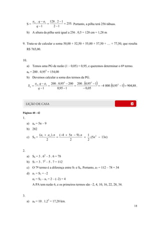 18
S = .255
12
12.128
1
. 1






q
aqan
Portanto, a pilha terá 256 tábuas.
b) A altura da pilha será igual a 256 . 0,5 = 128 cm = 1,28 m
9. Trata-se de calcular a soma 50,00 + 52,50 + 55,00 + 57,50 + … + 77,50, que resulta
R$ 765,00.
10.
a) Temos uma PG de razão (1 – 0,05) = 0,95, e queremos determinar o 6º termo.
a6 = 200 . 0,955
= 154,00
b) Devemos calcular a soma dos termos da PG.
    88,904195,0.0004
05,0
195,0.200
195,0
20095,0.200
1
. 5
55
1










q
aqa
S n
n .
Páginas 40 - 42
1.
a) an = 5n – 9
b) 282
c) Sn = )135(.
2
1
2
.)954(
2
.)( 21
nn
nnnaa n




2.
a) S6 = 3 . 62
– 5 . 6 = 78
b) S7 = 3 . 72
– 5 . 7 = 112
c) O 7º termo é a diferença entre S7 e S6. Portanto, a7 = 112 – 78 = 34
d) a1 = S1 = –2
a2 = S2 – a1 = 2 – (–2) = 4
A PA tem razão 6, e os primeiros termos são –2, 4, 10, 16, 22, 28, 34.
3.
a) a4 = 10 . 1,23
= 17,28 km.
 