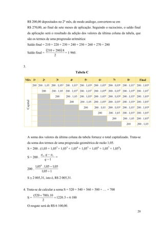 20
R$ 200,00 depositados no 2º mês, de modo análogo, convertem-se em
R$ 270,00, ao final de sete meses de aplicação. Seguindo o raciocínio, o saldo final
da aplicação será o resultado da adição dos valores da última coluna da tabela, que
são os termos de uma progressão aritmética:
Saldo final = 210 + 220 + 230 + 240 + 250 + 260 + 270 + 280
Saldo final =
 
2
8.280210 
= 1 960.
3.
Tabela C
A soma dos valores da última coluna da tabela fornece o total capitalizado. Trata-se
da soma dos termos de uma progressão geométrica de razão 1,05.
S = 200 . (1,05 + 1,052
+ 1,053
+ 1,054
+ 1,055
+ 1,056
+ 1,057
+ 1,058
)
S = 200 . 


1
. 1
q
aqan
200 .
105,1
05,105,1.05,1 8


S  2 005,31, isto é, R$ 2 005,31.
4. Trata-se de calcular a soma S = 520 + 540 + 560 + 580 + … + 700
S = 10065.1220
2
10.)700520(


O resgate será de R$ 6 100,00.
 