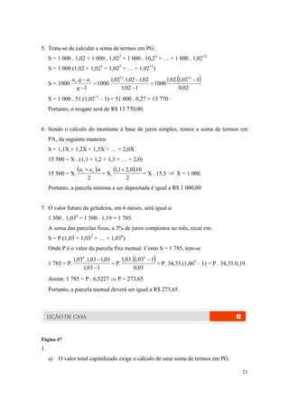 21
5. Trata-se de calcular a soma de termos em PG:
S = 1 000 . 1,02 + 1 000 . 1,022
+ 1 000 . 10,23
+ … + 1 000 . 1,0212
S = 1 000 (1,02 + 1,022
+ 1,023
+ … + 1,0212
)
S =
 
02,0
102,1.02,1
0001
102,1
02,102,1.02,1
.0001
1
.
.0001
1212
1 






q
aqan
S = 1 000 . 51.(1,0212
– 1) = 51 000 . 0,27 = 13 770
Portanto, o resgate será de R$ 13 770,00.
6. Sendo o cálculo do montante à base de juros simples, temos a soma de termos em
PA, da seguinte maneira:
S = 1,1X + 1,2X + 1,3X + … + 2,0X
15 500 = X . (1,1 + 1,2 + 1,3 + … + 2,0)
15 500 = X.
 
2
.1 naa n
= X.
 
2
10.0,21,1 
= X . 15,5  X = 1 000.
Portanto, a parcela mínima a ser depositada é igual a R$ 1 000,00
7. O valor futuro da geladeira, em 6 meses, será igual a:
1 500 . 1,036
= 1 500 . 1,19 = 1 785.
A soma das parcelas fixas, a 3% de juros compostos ao mês, recai em:
S = P.(1,03 + 1,032
+ … + 1,036
)
Onde P é o valor da parcela fixa mensal. Como S = 1 785, tem-se
1 785 = P. 


103,1
03,103,1.03,1 6
P.
 

03,0
103,1.03,1 6
P. 34,33.(1,066
– 1) = P . 34,33.0,19.
Assim: 1 785 = P . 6,5227  P = 273,65
Portanto, a parcela mensal deverá ser igual a R$ 273,65.
LIÇÃO DE CASA
Página 47
1.
a) O valor total capitalizado exige o cálculo de uma soma de termos em PG.
 