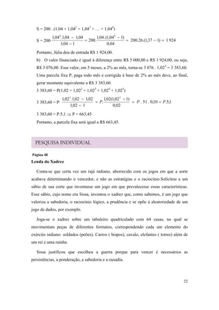 22
S = 200 . (1,04 + 1,042
+ 1,043
+ … + 1,048
)
S = 200· 9241)137,1.(26.200
04,0
)104,1(.04,1
.200
104,1
04,104,1.04,1 88





Portanto, Júlia deu de entrada R$ 1 924,00.
b) O valor financiado é igual à diferença entre R$ 5 000,00 e R$ 1 924,00, ou seja,
R$ 3 076,00. Esse valor, em 5 meses, a 2% ao mês, torna-se 3 076 . 1,025
= 3 383,60.
Uma parcela fixa P, paga todo mês e corrigida à base de 2% ao mês deve, ao final,
gerar montante equivalente a R$ 3 383,60.
3 383,60 = P(1,02 + 1,022
+ 1,023
+ 1,024
+ 1,025
)
3 383,60 = P· 1,5.10,0.51.
02,0
)102,1(02,1
.
102,1
02,102,1.02,1 55
PPP 




3 383,60 = P.5,1  P = 663,45
Portanto, a parcela fixa será igual a R$ 663,45.
Página 48
Lenda do Xadrez
Conta-se que certa vez um rajá indiano, aborrecido com os jogos em que a sorte
acabava determinando o vencedor, e não as estratégias e o raciocínio.Solicitou a um
sábio de sua corte que inventasse um jogo em que prevalecesse essas características.
Esse sábio, cujo nome era Sissa, inventou o xadrez que, como sabemos, é um jogo que
valoriza a sabedoria, o raciocínio lógico, a prudência e se opõe à aleatoriedade de um
jogo de dados, por exemplo.
Joga-se o xadrez sobre um tabuleiro quadriculado com 64 casas, no qual se
movimentam peças de diferentes formatos, correspondendo cada um elemento do
exército indiano: soldados (peões), Carros ( bispos), cavalo, elefantes ( torres) além de
um rei e uma rainha.
Sissa justificou que escolheu a guerra porque para vencer é necessários as
persistências, a ponderação, a sabedoria e a ousadia.
 