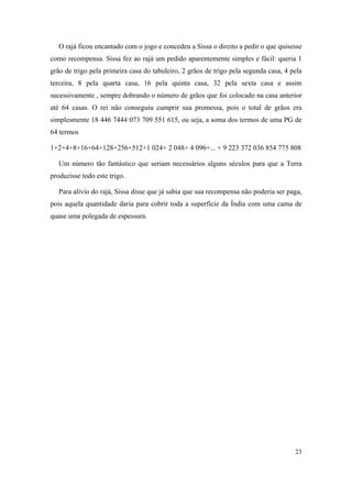 23
O rajá ficou encantado com o jogo e concedeu a Sissa o direito a pedir o que quisesse
como recompensa. Sissa fez ao rajá um pedido aparentemente simples e fácil: queria 1
grão de trigo pela primeira casa do tabuleiro, 2 grãos de trigo pela segunda casa, 4 pela
terceira, 8 pela quarta casa, 16 pela quinta casa, 32 pela sexta casa e assim
sucessivamente , sempre dobrando o número de grãos que foi colocado na casa anterior
até 64 casas. O rei não conseguiu cumprir sua promessa, pois o total de grãos era
simplesmente 18 446 7444 073 709 551 615, ou seja, a soma dos termos de uma PG de
64 termos
1+2+4+8+16+64+128+256+512+1 024+ 2 048+ 4 096+... + 9 223 372 036 854 775 808
Um número tão fantástico que seriam necessários alguns séculos para que a Terra
produzisse todo este trigo.
Para alívio do rajá, Sissa disse que já sabia que sua recompensa não poderia ser paga,
pois aquela quantidade daria para cobrir toda a superfície da Índia com uma cama de
quase uma polegada de espessura.
 