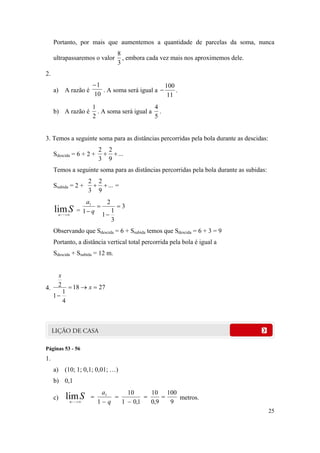 25
Portanto, por mais que aumentemos a quantidade de parcelas da soma, nunca
ultrapassaremos o valor
3
8
, embora cada vez mais nos aproximemos dele.
2.
a) A razão é
10
1
. A soma será igual a
11
100
 .
b) A razão é
2
1
. A soma será igual a
5
4
.
3. Temos a seguinte soma para as distâncias percorridas pela bola durante as descidas:
Sdescida = 6 + 2 + ...
9
2
3
2

Temos a seguinte soma para as distâncias percorridas pela bola durante as subidas:
Ssubida = 2 + ...
9
2
3
2
 =
Sn
lim
=
3
3
1
1
2
1
1



 q
a
Observando que Sdescida = 6 + Ssubida temos que Sdescida = 6 + 3 = 9
Portanto, a distância vertical total percorrida pela bola é igual a
Sdescida + Ssubida = 12 m.
4. 2718
4
1
1
2 

x
x
Páginas 53 - 56
1.
a) (10; 1; 0,1; 0,01; …)
b) 0,1
c) Sn
lim 9
100
9,0
10
1,01
10
1
1





q
a
metros.
 