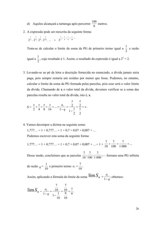 26
d) Aquiles alcançará a tartaruga após percorrer
9
100
metros.
2. A expressão pode ser reescrita da seguinte forma:
.....
16
1
8
1
4
1
2
1
16
1
8
1
4
1
2
1
2....2.2.2.2


Trata-se de calcular o limite da soma da PG de primeiro termo igual a
2
1
e razão
igual a
2
1
, cujo resultado é 1. Assim, o resultado da expressão é igual a 21
= 2.
3. Levando-se ao pé da letra a descrição fornecida no enunciado, a dívida jamais seria
paga, pois sempre restaria um resíduo por menor que fosse. Podemos, no entanto,
calcular o limite da soma da PG formada pelas parcelas, pois esse será o valor limite
da dívida. Chamando de x o valor total da dívida, devemos verificar se a soma das
parcelas resulta no valor total da dívida, isto é, x.
S = x
xx
q
axxxx





2
1
2
2
1
1
2
1
...
16842
1
.
4. Vamos decompor a dízima na seguinte soma:
1,777… = 1 + 0,777… = 1 + 0,7 + 0,07 + 0,007 + …
Podemos escrever esta soma da seguinte forma:
1,777… = 1 + 0,777… = 1 + 0,7 + 0,07 + 0,007 + …= 1 + ...
0001
7
100
7
10
7

Desse modo, concluímos que as parcelas ...,
0001
7
,
100
7
,
10
7
formam uma PG infinita
de razão q =
10
1
e primeiro termo
10
7
1 a .
Assim, aplicando a fórmula do limite da soma nSlim ,
1
1
q
a

 obtemos:
nSlim = .
9
7
10
9
10
7
10
1
1
10
7
1
1



 q
a
 