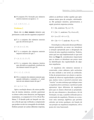 13
Matemática – 1ª- série, 1o
bimestre
d)	 O conjunto D é formado por números
inteiros maiores ou iguais a –2.
{–2, –1, 0, 1, 2, 3, ...}.
Problema 2
Quais são os cinco menores números que
pertencem a cada um dos seguintes conjuntos?
a)	 E é o conjunto dos números naturais
que são divisíveis por 4.
E = {0, 4, 8, 12, 16}.
b)	 F é o conjunto dos números naturais
ímpares maiores do que 7.
F = {9, 11, 13, 15, 17}.
c)	 G é o conjunto dos números inteiros
que, elevados ao quadrado, resultam em
um número menor do que 10.
G = { –3, –2, –1, 0, 1}.
d)	 H é o conjunto dos números naturais que,
quando dobrados e somados a 1, resul-
tam em um número maior do que 7.
H = {4, 5, 6, 7, 8}.
Após a resolução desses e de outros proble-
mas de mesma natureza, convém questionar
os alunos sobre como descrever, em linguagem
matemática, os conjuntos E, F, G e H do Pro-
blema 2. O desafio pode ser lançado aos alu-
nos a fim de que seja verificada a compreensão
que podem ou não ter conseguido da atividade.
Embora possam ser aceitas diferentes respostas,
caberá ao professor avaliar aquelas que apre-
sentam maior grau de correção, valorizando-
as. De qualquer maneira, apresentamos, a
seguir, possíveis respostas corretas.
E = {4n, sendo n ∈ N, e n < 5}.
F = {2n + 1, sendo n ∈ N, e 4 ≤ n ≤ 8}.
G = {x ∈ Z / –4 < x < 2}.
H = {2n + 1 > 7, sendo n ∈ N, e n < 9}.
A resolução e a discussão desses problemas
iniciais permitirão, ao nosso ver, introduzir
a notação apropriada para a designação de
termos de uma sequência numérica. Todavia,
antes que isso seja implementado (o que será
feito na Etapa 2), consideramos importante
que os alunos se detenham um pouco mais
na identificação das regularidades de algu-
mas sequências.
A sequência dos números naturais é
construída, como sabemos, pelo acréscimo
de uma unidade a um termo já conhecido.
A fim de proporcionar aos alunos a oportu-
nidade de observar regularidades e perceber
que, muitas vezes, é possível construir uma
“receita” ou uma sentença que indique como
a sequência deve continuar, o professor pode
apresentar tipos diferentes de sequências
para que os alunos observem as proprieda-
des de seus elementos e descubram a lei de
formação, ou seja, o padrão utilizado para a
construção da sequência. Oriente-os a cons-
truir uma sentença algébrica que permita
calcular um termo qualquer, em função de
sua posição na sequência (sequências, sob o
ponto de vista funcional).
 