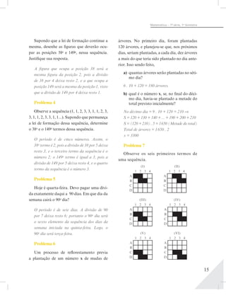 15
Matemática – 1ª- série, 1o
bimestre
Supondo que a lei de formação continue a
mesma, desenhe as figuras que deverão ocu-
par as posições 38a
e 149a
, nessa sequência.
Justifique sua resposta.
A figura que ocupa a posição 38 será a
mesma figura da posição 2, pois a divisão
de 38 por 4 deixa resto 2, e a que ocupa a
posição 149 será a mesma da posição 1, visto
que a divisão de 149 por 4 deixa resto 1.
Problema 4
Observe a sequência (1, 1, 2, 3, 3, 1, 1, 2, 3,
3, 1, 1, 2, 3, 3, 1, 1...). Supondo que permaneça
a lei de formação dessa sequência, determine
o 38o
e o 149o
termos dessa sequência.
O período é de cinco números. Assim, o
38o
termo é 2, pois a divisão de 38 por 5 deixa
resto 3, e o terceiro termo da sequência é o
número 2; o 149o
termo é igual a 3, pois a
divisão de 149 por 5 deixa resto 4, e o quarto
termo da sequência é o número 3.
Problema 5
Hoje é quarta-feira. Devo pagar uma dívi-
da exatamente daqui a 90 dias. Em que dia da
semana cairá o 90o
dia?
O período é de sete dias. A divisão de 90
por 7 deixa resto 6; portanto o 90o
dia será
o sexto elemento da sequência dos dias da
semana iniciada na quinta-feira. Logo, o
90o
dia será terça-feira.
Problema 6
Um processo de reflorestamento previa
a plantação de um número x de mudas de
árvores. No primeiro dia, foram plantadas
120 árvores, e planejou-se que, nos próximos
dias, seriam plantadas, a cada dia, dez árvores
a mais do que teria sido plantado no dia ante-
rior. Isso sendo feito,
a)	 quantas árvores serão plantadas no séti-
mo dia?
6 . 10 + 120 = 180 árvores.
b)	 qual é o número x, se, no final do déci-
mo dia, havia-se plantado a metade do
total previsto inicialmente?
No décimo dia = 9 . 10 + 120 = 210 ⇒
S = 120 + 130 + 140 + ... + 190 + 200 + 210
S = (120 + 210) . 5 = 1 650 (Metade do total)
Total de árvores = 1 650 . 2
x = 3300
Problema 7
Observe os seis primeiros termos de
uma sequência.
1 2 3 4
A
B
C
D
(I)
1 2 3 4
A
B
C
D
(II)
1 2 3 4
A
B
C
D
(III)
1 2 3 4
A
B
C
D
(IV)
1 2 3 4
A
B
C
D
(VI)
1 2 3 4
A
B
C
D
(V)
 