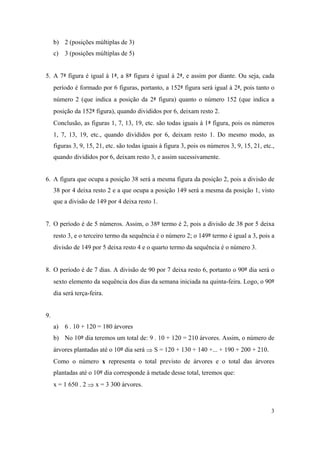 3
b) 2 (posições múltiplas de 3)
c) 3 (posições múltiplas de 5)
5. A 7ª figura é igual à 1ª, a 8ª figura é igual à 2ª, e assim por diante. Ou seja, cada
período é formado por 6 figuras, portanto, a 152ª figura será igual à 2ª, pois tanto o
número 2 (que indica a posição da 2ª figura) quanto o número 152 (que indica a
posição da 152ª figura), quando divididos por 6, deixam resto 2.
Conclusão, as figuras 1, 7, 13, 19, etc. são todas iguais à 1ª figura, pois os números
1, 7, 13, 19, etc., quando divididos por 6, deixam resto 1. Do mesmo modo, as
figuras 3, 9, 15, 21, etc. são todas iguais à figura 3, pois os números 3, 9, 15, 21, etc.,
quando divididos por 6, deixam resto 3, e assim sucessivamente.
6. A figura que ocupa a posição 38 será a mesma figura da posição 2, pois a divisão de
38 por 4 deixa resto 2 e a que ocupa a posição 149 será a mesma da posição 1, visto
que a divisão de 149 por 4 deixa resto 1.
7. O período é de 5 números. Assim, o 38º termo é 2, pois a divisão de 38 por 5 deixa
resto 3, e o terceiro termo da sequência é o número 2; o 149º termo é igual a 3, pois a
divisão de 149 por 5 deixa resto 4 e o quarto termo da sequência é o número 3.
8. O período é de 7 dias. A divisão de 90 por 7 deixa resto 6, portanto o 90º dia será o
sexto elemento da sequência dos dias da semana iniciada na quinta-feira. Logo, o 90º
dia será terça-feira.
9.
a) 6 . 10 + 120 = 180 árvores
b) No 10º dia teremos um total de: 9 . 10 + 120 = 210 árvores. Assim, o número de
árvores plantadas até o 10º dia será  S = 120 + 130 + 140 +... + 190 + 200 + 210.
Como o número x representa o total previsto de árvores e o total das árvores
plantadas até o 10º dia corresponde à metade desse total, teremos que:
x = 1 650 . 2  x = 3 300 árvores.
 