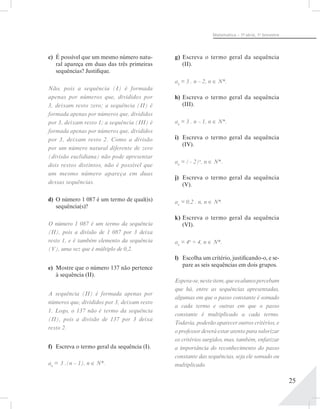 25
Matemática – 1ª- série, 1o
bimestre
c)	 É possível que um mesmo número natu-
ral apareça em duas das três primeiras
sequências? Justifique.
Não, pois a sequência (I) é formada
apenas por números que, divididos por
3, deixam resto zero; a sequência (II) é
formada apenas por números que, divididos
por 3, deixam resto 1; a sequência (III) é
formada apenas por números que, divididos
por 3, deixam resto 2. Como a divisão
por um número natural diferente de zero
(divisão euclidiana) não pode apresentar
dois restos distintos, não é possível que
um mesmo número apareça em duas
dessas sequências.
d)	 O número 1 087 é um termo de qual(is)
sequência(s)?
O número 1 087 é um termo da sequência
(II), pois a divisão de 1  087 por 3 deixa
resto 1, e é também elemento da sequência
(V), uma vez que é múltiplo de 0,2.
e)	 Mostre que o número 137 não pertence
à sequência (II).
A sequência (II) é formada apenas por
números que, divididos por 3, deixam resto
1. Logo, o 137 não é termo da sequência
(II), pois a divisão de 137 por 3 deixa
resto 2.
f)	 Escreva o termo geral da sequência (I).
an
= 3 .(n – 1), n ∈ N*.
g)	Escreva o termo geral da sequência
(II).
an
= 3 . n – 2, n ∈ N*.
h)	Escreva o termo geral da sequência
(III).
an
= 3 . n – 1, n ∈ N*.
i)	 Escreva o termo geral da sequência
(IV).
an
= (– 2)n
, n ∈ N*.
j)	 Escreva o termo geral da sequência
(V).
an
= 0,2 . n, n ∈ N*.
k)	Escreva o termo geral da sequência
(VI).
an
= 4n
÷ 4, n ∈ N*.
l)	 Escolha um critério, justificando-o, e se-
pare as seis sequências em dois grupos.
Espera-se,nesteitem,queosalunospercebam
que há, entre as sequências apresentadas,
algumas em que o passo constante é somado
a cada termo e outras em que o passo
constante é multiplicado a cada termo.
Todavia, poderão aparecer outros critérios, e
o professor deverá estar atento para valorizar
os critérios surgidos, mas, também, enfatizar
a importância do reconhecimento do passo
constante das sequências, seja ele somado ou
multiplicado.
 