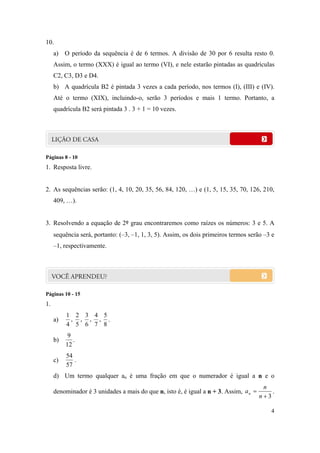 4
10.
a) O período da sequência é de 6 termos. A divisão de 30 por 6 resulta resto 0.
Assim, o termo (XXX) é igual ao termo (VI), e nele estarão pintadas as quadrículas
C2, C3, D3 e D4.
b) A quadrícula B2 é pintada 3 vezes a cada período, nos termos (I), (III) e (IV).
Até o termo (XIX), incluindo-o, serão 3 períodos e mais 1 termo. Portanto, a
quadrícula B2 será pintada 3 . 3 + 1 = 10 vezes.
Páginas 8 - 10
1. Resposta livre.
2. As sequências serão: (1, 4, 10, 20, 35, 56, 84, 120, …) e (1, 5, 15, 35, 70, 126, 210,
409, …).
3. Resolvendo a equação de 2º grau encontraremos como raízes os números: 3 e 5. A
sequência será, portanto: (–3, –1, 1, 3, 5). Assim, os dois primeiros termos serão –3 e
–1, respectivamente.
Páginas 10 - 15
1.
a)
8
5
,
7
4
,
6
3
,
5
2
,
4
1
.
b)
12
9
.
c)
57
54
.
d) Um termo qualquer an é uma fração em que o numerador é igual a n e o
denominador é 3 unidades a mais do que n, isto é, é igual a n + 3. Assim,
3

n
n
an .
 