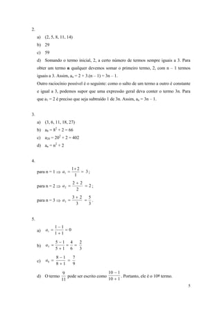 5
2.
a) (2, 5, 8, 11, 14)
b) 29
c) 59
d) Somando o termo inicial, 2, a certo número de termos sempre iguais a 3. Para
obter um termo n qualquer devemos somar o primeiro termo, 2, com n – 1 termos
iguais a 3. Assim, an = 2 + 3.(n – 1) = 3n – 1.
Outro raciocínio possível é o seguinte: como o salto de um termo a outro é constante
e igual a 3, podemos supor que uma expressão geral deva conter o termo 3n. Para
que a1 = 2 é preciso que seja subtraído 1 de 3n. Assim, an = 3n – 1.
3.
a) (3, 6, 11, 18, 27)
b) a8 = 82
+ 2 = 66
c) a20 = 202
+ 2 = 402
d) an = n2
+ 2
4.
para n = 1  3
1
21
1 

a ;
para n = 2  2
2
22
2 

a ;
para n = 3 
3
5
3
23
3 

a .
5.
a) 0
11
11
1 


a
b)
3
2
6
4
15
15
5 


a
c)
9
7
18
18
8 


a
d) O termo
11
9
pode ser escrito como
110
110


. Portanto, ele é o 10º termo.
 