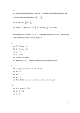 6
6.
a) Cada termo da sequência, a partir do 2º, é obtido pela divisão do anterior por 3.
Assim, o quinto termo será igual a
9
1
3
3
1
 .
b) a6 = a5 ÷ 3 =
27
1
3
9
1
 .
c) Como 27 é igual a 81 ÷ 3, e
27
1
é o 6º termo,
81
1
é o 7º termo.
7. O termo geral da sequência é
n
na 
 3
3 que poderá ser verificado com a substituição
de n por números naturais maiores do que 0.
8.
a) O 10º termo é 18.
b) O 15º termo é 28.
c) a35 = 68
d) a101 = 200
e) 420 é o 211º termo.
f) Fazendo (n – 1) . 2, sendo n um número natural maior do que 0.
9.
Os cinco primeiros termos serão: 1, 3, 5, 7, 9.
a) a10 = 19
b) a13 = 25
c) a25 = 49
d) Fazendo 2n – 1, onde n é um número natural maior do que 0.
10.
a) O 6º termo é 62
= 36
b) a7 = 72
= 49
c) an = n2
 
