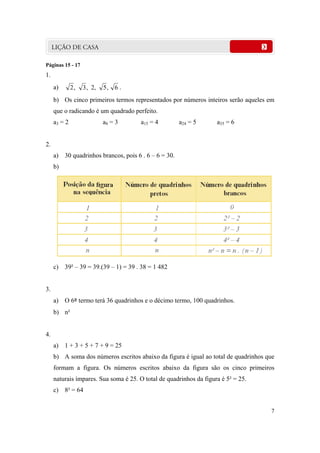 7
Páginas 15 - 17
1.
a) 6,5,2,3,2 .
b) Os cinco primeiros termos representados por números inteiros serão aqueles em
que o radicando é um quadrado perfeito.
a3 = 2 a8 = 3 a15 = 4 a24 = 5 a35 = 6
2.
a) 30 quadrinhos brancos, pois 6 . 6 – 6 = 30.
b)
c) 39² – 39 = 39.(39 – 1) = 39 . 38 = 1 482
3.
a) O 6º termo terá 36 quadrinhos e o décimo termo, 100 quadrinhos.
b) n²
4.
a) 1 + 3 + 5 + 7 + 9 = 25
b) A soma dos números escritos abaixo da figura é igual ao total de quadrinhos que
formam a figura. Os números escritos abaixo da figura são os cinco primeiros
naturais ímpares. Sua soma é 25. O total de quadrinhos da figura é 5² = 25.
c) 8² = 64
 