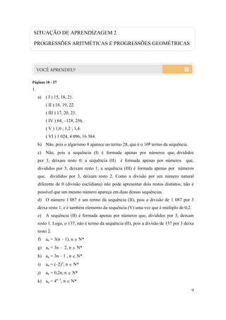 9
SITUAÇÃO DE APRENDIZAGEM 2
PROGRESSÕES ARITMÉTICAS E PROGRESSÕES GEOMÉTRICAS
Páginas 18 - 27
1.
a) ( I ) 15, 18, 21.
( II ) 16, 19, 22.
( III ) 17, 20, 23.
( IV ) 64, –128, 256.
( V ) 1,0 ; 1,2 ; 1,4.
( VI ) 1 024, 4 096, 16 384.
b) Não, pois o algarismo 8 aparece no termo 28, que é o 10º termo da sequência.
c) Não, pois a sequência (I) é formada apenas por números que, divididos
por 3, deixam resto 0; a sequência (II) é formada apenas por números que,
divididos por 3, deixam resto 1; a sequência (III) é formada apenas por números
que, divididos por 3, deixam resto 2. Como a divisão por um número natural
diferente de 0 (divisão euclidiana) não pode apresentar dois restos distintos, não é
possível que um mesmo número apareça em duas dessas sequências.
d) O número 1 087 é um termo da sequência (II), pois a divisão de 1 087 por 3
deixa resto 1, e é também elemento da sequência (V) uma vez que é múltiplo de 0,2.
e) A sequência (II) é formada apenas por números que, divididos por 3, deixam
resto 1. Logo, o 137, não é termo da sequência (II), pois a divisão de 137 por 3 deixa
resto 2.
f) an = 3(n – 1), n  N*
g) an = 3n – 2, n  N*
h) an = 3n – 1 , n  N*
i) an = (–2)n
, n  N*
j) an = 0,2n, n  N*
k) an = 4n–1
, n  N*
 