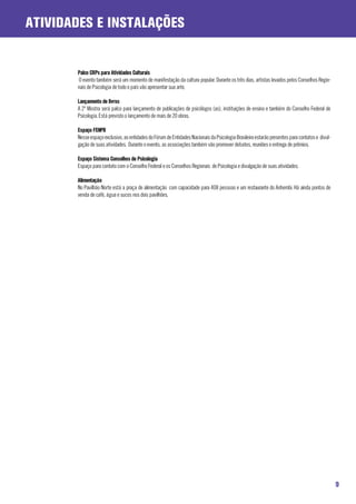 ATIVIDADES E INSTALAÇÕES


       Palco CRPs para Atividades Culturais
       O evento também será um momento de manifestação da cultura popular. Durante os três dias, artistas levados pelos Conselhos Regio-
       nais de Psicologia de todo o país vão apresentar sua arte.

       Lançamento de livros
       A 2ª Mostra será palco para lançamento de publicações de psicólogos (as), instituições de ensino e também do Conselho Federal de
       Psicologia. Está previsto o lançamento de mais de 20 obras.

       Espaço FENPB
       Nesse espaço exclusivo, as entidades do Fórum de Entidades Nacionais da Psicologia Brasileira estarão presentes para contatos e divul-
       gação de suas atividades. Durante o evento, as associações também vão promover debates, reuniões e entrega de prêmios.

       Espaço Sistema Conselhos de Psicologia
       Espaço para contato com o Conselho Federal e os Conselhos Regionais de Psicologia e divulgação de suas atividades.

       Alimentação
       No Pavilhão Norte está a praça de alimentação com capacidade para 408 pessoas e um restaurante do Anhembi. Há ainda pontos de
       venda de café, água e sucos nos dois pavilhões.




                                                                                                                                                9
 