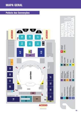 1-B          1-C          1-D            1-E
                                                                                                           7                                                ACESSO
                   1-A                      18
                                             20                                                 20
                                                            19                                                                                              20
                                                                                                                                4-LP                               3-1
                                                                                                                                                                                                    Mapa Geral




                                                                                                                                                   2-A       2-B
              9-B         9-A                                                                                                                                       3-2
                                                                                                                                                                           Palácio das Convenções




                                                                                                                                  21               2-C       2-D
                                                                        AUDITÓRIO                                           5
                                        8                                                                                                                            3-3
                    6                                                                                                                              2-E       2-F   3-4
                                   20                                                                                           4-LA                        20
                                                            19                                                                                         10
                                                                                                20
                   17




     ACESSO
                                                                                                                                                            ACESSO
              17             1-I             1-H            1-G          1-F



                         1                                          5    Túnel Eu E @s                                            20 Quiosque de
                                Salas A-I                                Outr@s Psicólog@s
                                                                                                     9B Sistema Conselhos            Informação
                         2      Praças dos Pôsteres A-F             6    Exposição 50 Anos           10                           21   Apoio Gráfico
                                                                         de Psicologia                    Espaço FENPB

                         3      Ocas (Exibição de Vídeos)           7    Biblioteca Virtual          17
                                                                         em Saúde (BVS-Psi)               Chapelaria
                                      Pôsteres dos
                        4LA Praça dos Língua Portuguesa
                            Países de                               8    Sala de Vivências           18   Fraldário

                        4LP Praça dos Pôsteres dos
                            Países Latino-Americanos
                                                                   9A Apoiadores da Mostra           19   Alimentação




10
 