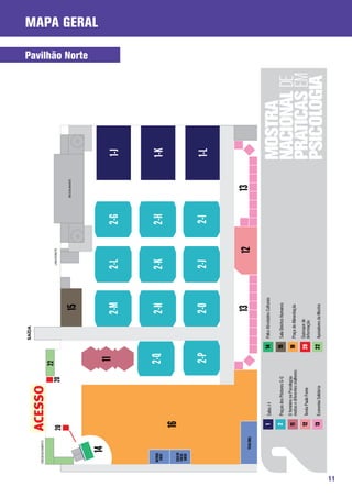 SAÍDA

     CREDENCIAMENTO            ACESSO
                                                                    22                                        LANCHONETE
                               20                         20
                                                                                                                                 RESTAURANTE
                                                                                                 15
                                                                                                                                                     Pavilhão Norte
                                                                                                                                                                      Mapa Geral




                14
                                                                     11
                                                                                               2-M           2-L           2-G                 1-J


     NATURAL
      SUCOS                                                         2-Q                        2-N           2-K           2-H                 1-K
      CASA DO
                                16
      PÃO DE
       QUEIJO




                                                                     2-P                       2-O           2-J           2-I                 1-L


                 TEXAS GRILL
                                                                                                13                   12             13
                                1    Salas J-l                             14   Palco Atividades Culturais

                                2    Praças dos Pôsteres G-Q               15   Sala Direitos Humanos
                                     O feminino na Psicologia:
                                11   muitas e diferentes mulheres          18   Praça de Alimentação

                                12   Tenda Paulo Freire                    20 Quiosque de
                                                                              Informação

                                13   Economia Solidária                    22 Apoiadores da Mostra




11
 