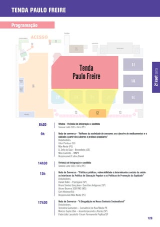 Tenda Paulo Freire

Programação




                                                                                                                        21/set sexta
              8h30    Oficina - Vivência de integração e acolhida
                      Simone Leite (SE) e Oris (PE)

               9h     Roda de conversa - “Reflexos da sociedade de consumo: uso abusivo de medicamentos e o
                      cuidado a partir dos saberes e práticas populares”
                      Debatedores:
                      Vitor Pordeus (RJ)
                      Mãe Neide (PE)
                      D. Zefa da Guia – Benzedeira (SE)
                      Nina Laurindo – MNPR
                      Responsável: Esdras Daniel

              14h30   Vivência de integração e acolhida
                      Simone Leite (SE) e Oris (PE)

                      Roda de Conversa - “Políticas públicas, vulnerabilidade e determinantes sociais da saúde:
               15h    as interfaces da Política de Educação Popular e as Políticas de Promoção da Equidade”
                      Debatedores:
                      Daniel Rolim – PopCigana (SP)
                      Bruno Simões Gonçalves- Questões Indígenas (SP)
                      Alvaro Bezerra SGEP/MS (MS)
                      Gert Wimmer(RJ)
                      Responsável: Mãe Neide (PE)

                      Roda de Conversa - “A Drogadição no Nosso Contexto Sociocultural”
              17h30   Debatedores:
                      Terezinha Guimarães – Consultório de Rua/Olinda-PE
                      Marcos Sayão (Dar – desentorpecendo a Razão (SP)
                      Padre Júlio Lancelotti- Fórum Permanente PopRua/SP
                                                                                                                  128
 