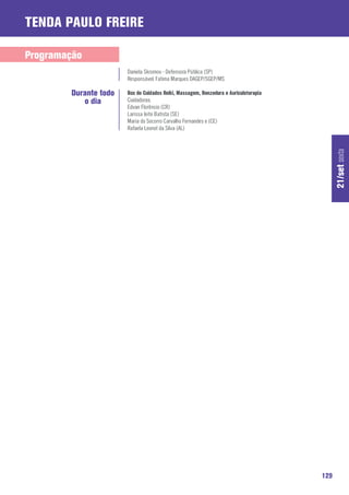 Tenda Paulo Freire

Programação
                       Daniela Skromov - Defensora Pública (SP)
                       Responsável: Fatima Marques DAGEP/SGEP/MS

        Durante todo   Box de Cuidados Reiki, Massagem, Benzedura e Auriculoterapia
           o dia       Cuidadoras:
                       Edvan Florêncio (CR)
                       Larissa leite Batista (SE)
                       Maria do Socorro Carvalho Fernandes e (CE)
                       Rafaela Leonel da Silva (AL)




                                                                                            21/set sexta




                                                                                      129
 