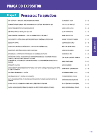 praça do expositor

Praça B                    Processos: Terapêuticos
 DOIS TERAPEURAS E UM PACIENTE: UMA EXPERIÊNCIA EM COTERAPIA                                            CELIANE DIAS DE SOUZA                21-B-66

 ECONOMIA SOLIDÁRIA: OFICINA DE SABÃO PROMOVENDO REINSERÇÃO SOCIAL DE USUÁRIOS DO CAPS                  LÍVIA DE TOLEDO PENTEADO             21-B-67

 EM TERAPIA: QUANDO O TERAPEUTA ENCONTROU ROGERS                                                        KARINY BEZERRA DA SILVA              21-B-68

 ENFERMARIA CIRÚRGICA: A INSERÇÃO DA PSICOLOGIA                                                         JULIANA RODRIGUES FÃO                21-B-69

 ENTRE NORMATIZAR E PREVENIR: QUAL O LUGAR DO SOFRIMENTO PSÍQUICO DA CRIANÇA?                           ARIANA SANTOS PEREIRA                21-B-70

 ENVELHECIMENTO E HISTÓRIA DE VIDA: UM ESTUDO SOBRE FAMÍLIA E RESILIÊNCIA NA TERCEIRA IDADE             CAROLINE BITENCOURT DE ALMEIDA       21-B-71




                                                                                                                                                             21/set sexta
 EQUOTERAPIA NA APAE.                                                                                   LUCYANA OLIVEIRA DE MELO             21-B-72

 O SABER-FAZER NA CLÍNICA PSICOLÓGICA FRENTE AS PESSOAS COM DEFICIÊNCIA VISUAL¹                         MÉRCIA DAS VIRGENS SANTOS            21-B-73

 ESPANTA DODÓI: UMA PRÁTICA LÚDICA NO CONTEXTO HOSPITALAR                                               LUANA COLLODA ZAMBONI                21-B-74

 ESTÁGIO BÁSICO: A EXPERIÊNCIA DE INTERVENÇÃO EM UMA COMUNIDADE TERAPÊUTICA                             AMANDA AVELAR LIMA                   21-B-75

 ESTÁGIO EM UM CENTRO DE PSICOLOGIA APLICADA DE MACEIÓ: A DISPONIBILIDADE DO CLIENTE NO PROCESSO
                                                                                                        EYRE MALENA FERREIRA DE FIGUEIRÊDO   21-B-76
 TERAPEUTICO NA PERSPECTIVA DA ABORDAGEM GESTÁLTICA
 ESTIMULAÇÃO DAS ESFERAS: MOTORA, COGNITIVA E AFETIVA PARA O DESENVOLVIMENTO NEUROPSICOLÓGICO DE
                                                                                                        BEATRIZ CIANGA RAMIRO                21-B-77
 CRIANÇAS

 ESTIMULAÇÃO PARA A VIDA                                                                                CIOMARA SCHNEIDER                    21-B-78

 ESTUDO SOBRE O PRAZER-SOFRIMENTO DOS PROFISIONAIS DE UM CENTRO DE ATENÇÃO PSICOSSOCIAL, SOB A ÓPTICA
                                                                                                        ARIANE PRISCILA FONSECA AZEVEDO      21-B-79
 DA CLÍNICA DO TRABALHO

 EXPERIÊNCIA EM UNIDADE BÁSICA DE SAÚDE                                                                 PATRICIA APARECIDA NUNES E SILVA     21-B-80

 EXPERIÊNCIAS COM GRUPO DE CASAIS DE FILHOS ADICTOS.                                                    FREDERICO GUERREIRO FERREIRA         21-B-81

 GRUPO DE ACOMPANHANTES DA UTI: ESTRATÉGIA DE INTERVENÇÃO TERAPÊUTICA EM HOSPITAL PEDIÁTRICO DE
                                                                                                        ADRIANA ALMEIDA DUARTE ATHAYDE       21-B-82
 SALVADOR.

 O TRABALHO DA PSICOLOGIA INSERIDO NO NOVO MODELO DE INSTITUIÇÃO PSIQUIÁTRICA                           KELLEY CHRISTINA PENEDO PACANARO     21-B-83

 VIVÊNCIA MÁSCARAS: UMA EXPERIÊNCIA COM GRUPO DE PAIS DE DEPENDENTES QUÍMICOS INTERNADOS                MARCIA CRISTINA HENRIQUE DE SOUZA    21-B-84




                                                                                                                                                       148
 