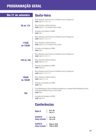 ProgramaçãO Geral

Dia 21 de setembro     Sexta-feira
                       Mesas Redondas sobre Processos de Trabalho dos(as) Psicólogos(as)
                       Local: Salas B, C, D, E, F, G

           9h às 11h   Mesas Temáticas e Direitos Humanos
                       Local: Salas H, I, J, K e Auditório Celso Furtado

                       Atividades das Entidades do FENPB
                       Local: Sala L

                       Mesas Redondas sobre Processos de Trabalho dos(as) Psicólogos(as)
                       Local: Salas B, C, D, E, F, G

            11h30      Mesas Temáticas e Direitos Humanos
                       Local: Salas A, H, J, K e Auditório Celso Furtado
           às 12h30
                       Atividades das Entidades do FENPB
                       Local: Sala L

                       Mesas Redondas sobre Processos de Trabalho dos(as) Psicólogos(as)
                       Local: Salas B, C, D, E, F, I

          14h às 16h   Mesas Temáticas e Direitos Humanos
                       Local: Salas A, G, J, K

                       Atividades das Entidades do FENPB
                       Local: Salas H e L

                       Mesas Redondas sobre Processos de Trabalho dos(as) Psicólogos(as)
                       Local: Salas B, C, D, E, F, G

            16h30      Mesas Temáticas e Direitos Humanos
                       Local: Salas A, H, J e K
           às 18h30
                       Atividades das Entidades do FENPB
                       Local: Sala L

                       Fórum: Medicalização e Fórum dos Núcleos articulados com a campanha “Não medicalização da Vida”.
                       Participantes: Marilene Proença e Celso Tondim.
                       Local: Sala C
             19h
                       Atividades das Entidades do FENPB
                       Local: Salas E e L



                       Conferências
                                                 9h às 10h
                       Sala A                    10h às 11

                       Auditório                 14h às 15h
                       Celso Furtado             15h às 16h

                       Auditório                 16h30 às 17h30
                       Celso Furtado             17h30 às 18h30

                                                                                                                          14
 