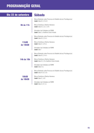 ProgramaçãO Geral

Dia 22 de setembro     Sábado
                       Mesas Redondas sobre Processos de Trabalho dos(as) Psicólogos(as)
                       Local: Salas B, C, D e H

           9h às 11h   Mesas Temáticas e Direitos Humanos
                       Local: Salas A, E, G, I, J e K

                       Atividades das Entidades do FENPB
                       Local: Salas L e Auditório Celso Furtado

                       Mesas Redondas sobre Processos de Trabalho dos(as) Psicólogos(as)
                       Local: Salas B, C, D e J

            11h30      Mesas Temáticas e Direitos Humanos
                       Local: Salas E, G, K e L
           às 13h30
                       Atividades das Entidades do FENPB
                       Local: Sala I

                       Mesas Redondas sobre Processos de Trabalho dos(as) Psicólogos(as)
                       Local: Salas B, C, H e J

          14h às 16h   Mesas Temáticas e Direitos Humanos
                       Local: Salas D, E, K e Auditório Celso Furtado

                       Atividades das Entidades do FENPB
                       Local: Salas I e L

                       Mesas Redondas sobre Processos de Trabalho dos(as) Psicólogos(as)
                       Local: Salas A, B, C e D

            16h30      Mesas Temáticas e Direitos Humanos
                       Local: Salas E, J e K
           às 18h30
                       Atividades das Entidades do FENPB
                       Local: Salas G, H, I e L




                                                                                           15
 