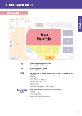 Tenda Paulo Freire

Programação




                                                                                                                  20/set quinta
                       Vivência de acolhida e montagem da tenda
               9h      Simone Leite (SE) e Oris (PE)

               14h     Vivência de integração e acolhida
                       Simone Leite (SE) e Oris (PE)

              17h30    Roda de Conversa - A Política de Educação Popular em Saúde e a Psicologia. Que con-
                       vergências?
                       Debatedores:
                       Esdras Daniel
                       Simone Leite Batista – ANEPS (SE)
                       Rafael Gonçalves – ANEPOP (PE)
                       Delvo Ferraz (SP)
                       Pedro Pontual (DF)
                       Responsável: Fátima Marques – DAGEP/SGEP/MS

        Durante todo   Box de Cuidados Reiki, Massagem, Benzedura e Auriculoterapia
           o dia       Cuidadores:
                       Edvan Florêncio (CR)
                       Larissa leite Batista (SE)
                       Maria do Socorro Carvalho Fernandes e (CE)




                                                                                                             33
 